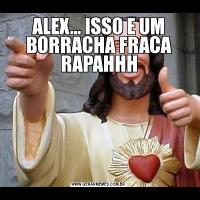 ALEX... ISSO E UM BORRACHA FRACA RAPAHHH