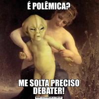 É POLÊMICA?ME SOLTA PRECISO DEBATER!