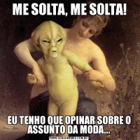ME SOLTA, ME SOLTA!EU TENHO QUE OPINAR SOBRE O ASSUNTO DA MODA...