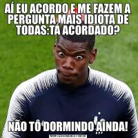AÍ EU ACORDO E ME FAZEM A PERGUNTA MAIS IDIOTA DE TODAS:TÁ ACORDADO?NÃO TÔ DORMINDO AINDA!