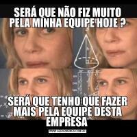 SERÁ QUE NÃO FIZ MUITO PELA MINHA EQUIPE HOJE ?SERÁ QUE TENHO QUE FAZER MAIS PELA EQUIPE DESTA EMPRESA 