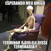 ESPERANDO MEU AMIGOTERMINAR O QUE ELE DISSE TERMINARIA!!