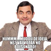 HUMMM....MUDOU DE IDEIA, NÉ? VAI VOTAR NO BOLSONARO!