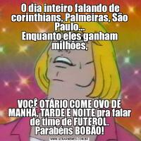  O dia inteiro falando de corinthians, Palmeiras, São Paulo...
Enquanto eles ganham milhôes,VOCÊ OTÁRIO COME OVO DE MANHÃ, TARDE E NOITE pra falar de time de FUTEBOL.
Parabéns BOBÃO!