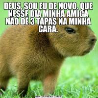 DEUS, SOU EU DE NOVO. QUE NESSE DIA MINHA AMIGA NÃO DÊ 3 TAPAS NA MINHA CARA.
