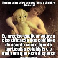 Ela quer saber sobre como se forma o chantilly ...Me solta!Eu preciso explicar sobre a classificação dos colóides de acordo com o tipo de partículas coloidais e o meio em que está disperso
