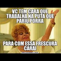 VC TEM CARA QUE TRABALHA NA PUTA QUE PARIU,PORRAPARA COM ESSA FRESCURA CARAI