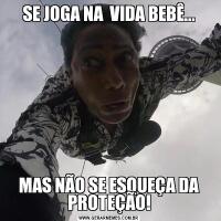 SE JOGA NA  VIDA BEBÊ...MAS NÃO SE ESQUEÇA DA PROTEÇÃO!