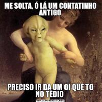ME SOLTA, Ó LÁ UM CONTATINHO ANTIGOPRECISO IR DA UM OI QUE TO NO TÉDIO 