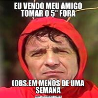 EU VENDO MEU AMIGO TOMAR O 5° FORA(OBS.EM MENOS DE UMA SEMANA