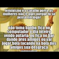 feminismo é o caralho porra, as mulheres não te quer porque tu só pensa em jogarnão toma banho, fica no computador o dia inteiro vendo putaria, ou fica no bar dando pros amigos ou vai jogar bola tocando na bola dos amigos sua desgraça
