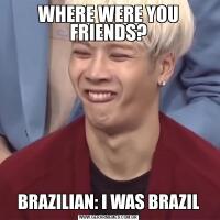 WHERE WERE YOU FRIENDS?BRAZILIAN: I WAS BRAZIL