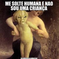 ME SOLTE HUMANA E NAO SOU UMA CRIANÇA