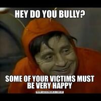 HEY DO YOU BULLY?SOME OF YOUR VICTIMS MUST BE VERY HAPPY