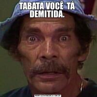 TABATA VOCÊ  TÁ  DEMITIDA. 