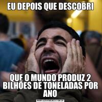 EU DEPOIS QUE DESCOBRIQUE O MUNDO PRODUZ 2 BILHÕES DE TONELADAS POR ANO