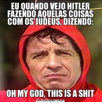 EU QUANDO VEJO HITLER FAZENDO AQUELAS COISAS COM OS JUDEUS, DIZENDO:OH MY GOD, THIS IS A SHIT