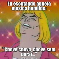 Eu escutando aquela música humilde:"Chove chuva, chove sem parar..."
