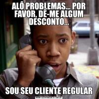 ALÔ PROBLEMAS... POR FAVOR, DÊ-ME ALGUM DESCONTO...SOU SEU CLIENTE REGULAR
