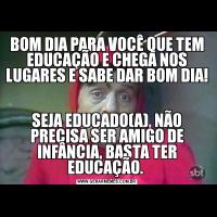 BOM DIA PARA VOCÊ QUE TEM EDUCAÇÃO E CHEGA NOS LUGARES E SABE DAR BOM DIA! SEJA EDUCADO(A), NÃO PRECISA SER AMIGO DE INFÂNCIA, BASTA TER EDUCAÇÃO. 