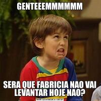 GENTEEEMMMMMMSERA QUE FABRICIA NAO VAI LEVANTAR HOJE NAO?