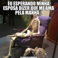 EU ESPERANDO MINHA ESPOSA DIZER QUE ME AMA PELA MANHÃ...