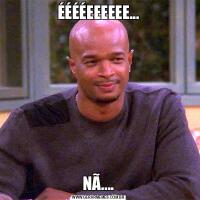 ÉÉÉÉEEEEEE...NÃ....