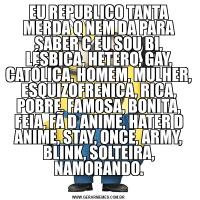 EU REPUBLICO TANTA MERDA Q NEM DA PARA SABER C EU SOU BI, LÉSBICA, HETERO, GAY, CATÓLICA, HOMEM, MULHER, ESQUIZOFRENICA, RICA, POBRE, FAMOSA, BONITA, FEIA, FÃ D ANIME, HATER D ANIME, STAY, ONCE, ARMY, BLINK, SOLTEIRA, NAMORANDO.