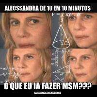 ALECSSANDRA DE 10 EM 10 MINUTOSO QUE EU IA FAZER MSM???