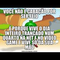 VOCÊ NÃO É CABAÇÃO POR SER FEIOÉ PORQUE VIVE O DIA INTEIRO TRANCADO NUM QUARTO NA NET E NO VIDEO GAME E VIVE SÓ DA SUA MÃO