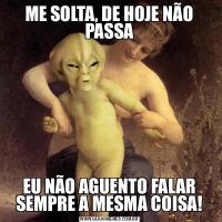 ME SOLTA, DE HOJE NÃO PASSAEU NÃO AGUENTO FALAR SEMPRE A MESMA COISA!