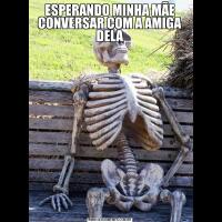 ESPERANDO MINHA MÃE CONVERSAR COM A AMIGA DELA