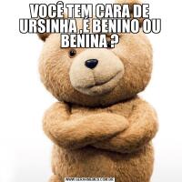 VOCÊ TEM CARA DE URSINHA ,É BENINO OU BENINA ?