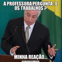 A PROFESSORA PERGUNTA : E OS TRABALHOS ?MINHA REAÇÃO...
