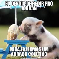 EU DEPOIS DE PEDIR PRO JORDANPARA FAZERMOS UM ABRAÇO COLETIVO