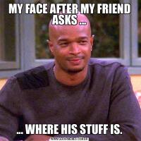 MY FACE AFTER MY FRIEND ASKS ...... WHERE HIS STUFF IS.