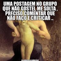 UMA POSTAGEM NO GRUPO QUE NÃO GOSTEI, ME SOLTA , PRECISO COMENTAR QUE NÃO FAÇO E CRITICAR ..