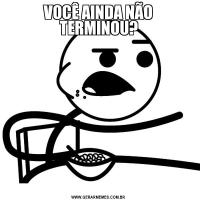 VOCÊ AINDA NÃO TERMINOU?