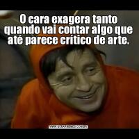 O cara exagera tanto quando vai contar algo que até parece crítico de arte.
