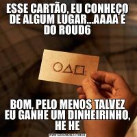 ESSE CARTÃO, EU CONHEÇO DE ALGUM LUGAR...AAAA É DO ROUD6BOM, PELO MENOS TALVEZ EU GANHE UM DINHEIRINHO, HE HE