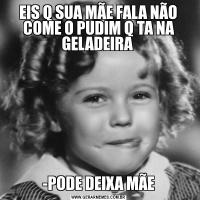  EIS Q SUA MÃE FALA NÃO  COME O PUDIM Q TA NA GELADEIRA -PODE DEIXA MÃE