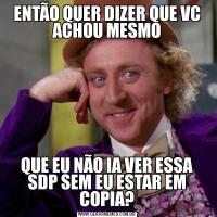ENTÃO QUER DIZER QUE VC ACHOU MESMOQUE EU NÃO IA VER ESSA SDP SEM EU ESTAR EM COPIA?