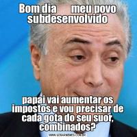 Bom dia       meu povo subdesenvolvidopapai vai aumentar os impostos e vou precisar de cada gota do seu suor, combinados?