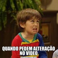 QUANDO PEDEM ALTERAÇÃO NO VÍDEO