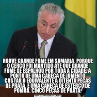 HOUVE GRANDE FOME EM SAMARIA, PORQUE O CERCO FOI MANTIDO ATÉ QUE GRANDE FOME SE ESPALHOU POR TODA A CIDADE, A PONTO DE UMA CABEÇA DE JUMENTO CUSTAR O EQUIVALENTE A OITENTA PEÇAS DE PRATA, E UMA CANECA DE ESTERCO DE POMBA, CINCO PEÇAS DE PRATA.