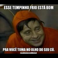 ESSE TEMPINHO FRIO ESTÁ BOMPRA VOCÊ TOMA NO OLHO DO SEU CÚ.