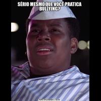 SÉRIO MESMO QUE VOCÊ PRATICA BULLYING?