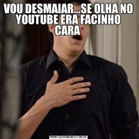 VOU DESMAIAR...SE OLHA NO YOUTUBE ERA FACINHO CARA 