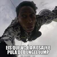 EIS QUE VC É A ROSALY E PULA DE BUNGEE JUMP
