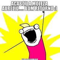 ACABOU A MOLEZA AURELIO..... BOM RETORNO :) 